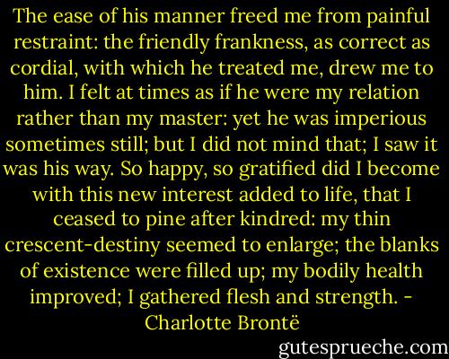 The ease of his manner freed me from painful restraint: the friendly frankness, as correct as cordial, with which he treated me, drew me to him. I felt at times as if he were my relation rather than my master: yet he was imperious sometimes still; but I did not mind that; I saw it was his way. So happy, so gratified did I become with this new interest added to life, that I ceased to pine after kindred: my thin crescent-destiny seemed to enlarge; the blanks of existence were filled up; my bodily health improved; I gathered flesh and strength. - Charlotte Brontë