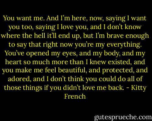 You want me. And I’m here, now, saying I want you too, saying I love you, and I don’t know where the hell it’ll end up, but I’m brave enough to say that right now you’re my everything. You’ve opened my eyes, and my body, and my heart so much more than I knew existed, and you make me feel beautiful, and protected, and adored, and I don’t think you could do all of those things if you didn’t love me back. - Kitty French