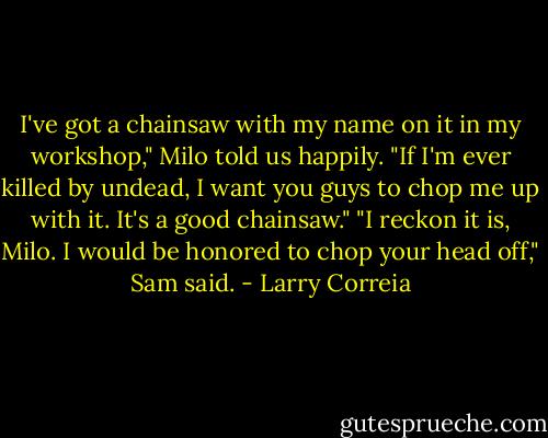 I've got a chainsaw with my name on it in my workshop," Milo told us happily. "If I'm ever killed by undead, I want you guys to chop me up with it. It's a good chainsaw."<br />"I reckon it is, Milo. I would be honored to chop your head off," Sam said. - Larry Correia