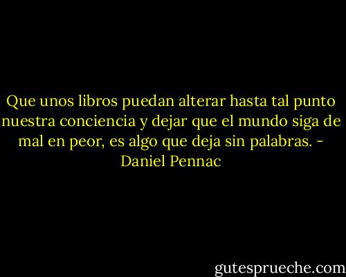 Que unos libros puedan alterar hasta tal punto nuestra conciencia y dejar que el mundo siga de mal en peor, es algo que deja sin palabras. - Daniel Pennac