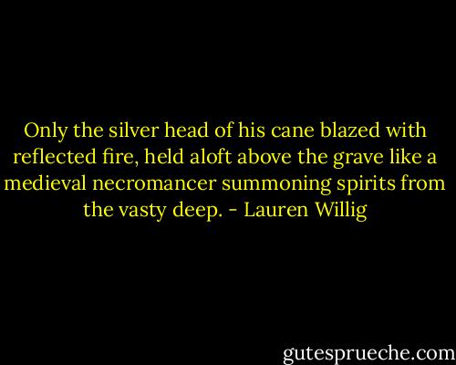 Only the silver head of his cane blazed with reflected fire, held aloft above the grave like a medieval necromancer summoning spirits from the vasty deep. - Lauren Willig