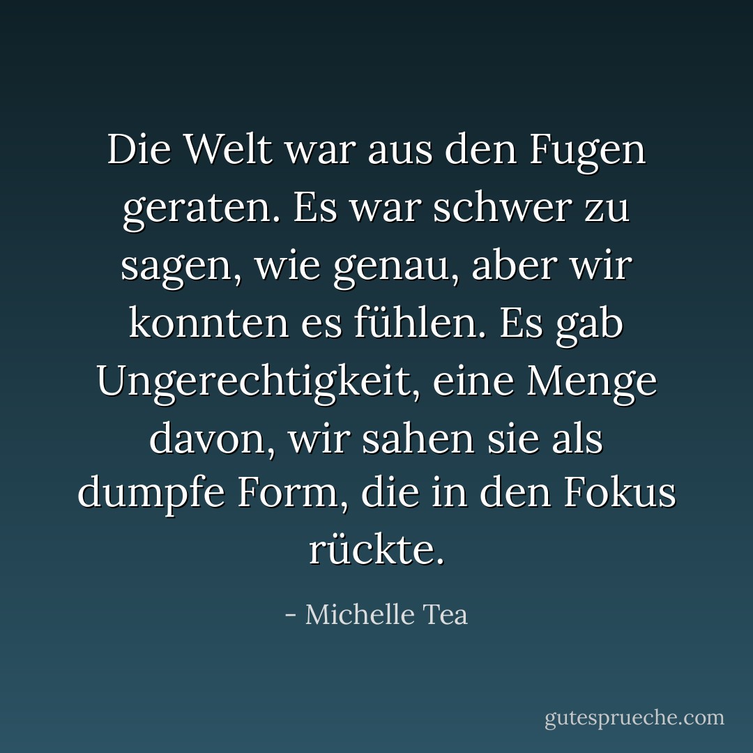 Die Welt war aus den Fugen geraten. Es war schwer zu sagen, wie genau, aber wir konnten es fühlen. Es gab Ungerechtigkeit, eine Menge davon, wir sahen sie als dumpfe Form, die in den Fokus rückte. - Michelle Tea<