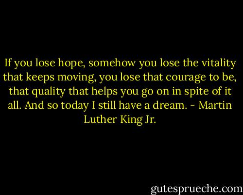 If you lose hope, somehow you lose the vitality that keeps moving, you lose that courage to be, that quality that helps you go on in spite of it all. And so today I still have a dream. - Martin Luther King Jr.