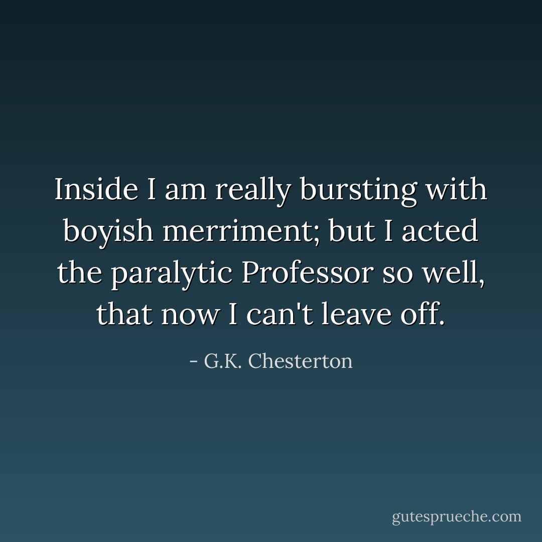 Inside I am really bursting with boyish merriment; but I acted the paralytic Professor so well, that now I can't leave off. - G.K. Chesterton