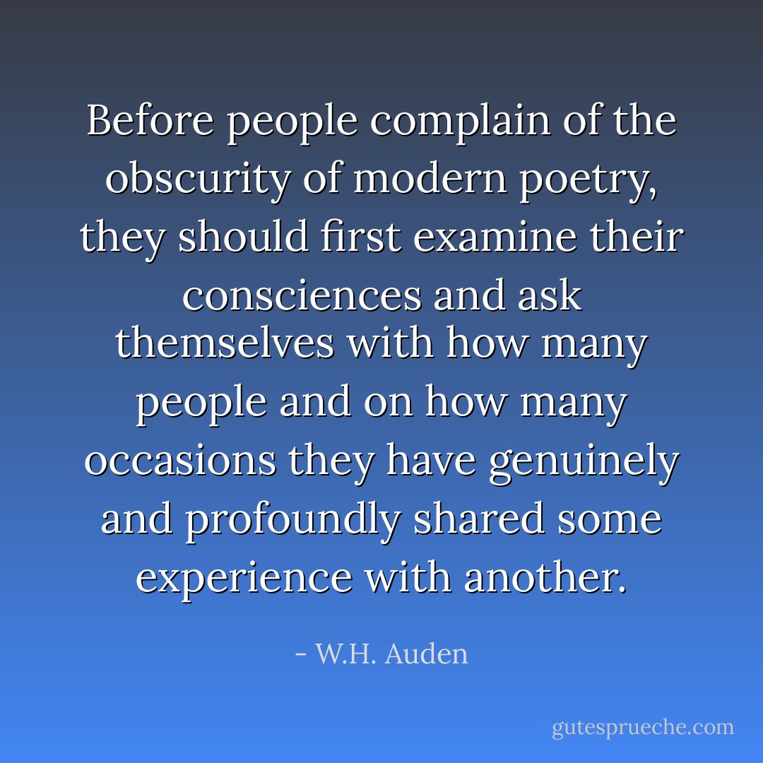 Before people complain of the obscurity of modern poetry, they should first examine their consciences and ask themselves with how many people and on how many occasions they have genuinely and profoundly shared some experience with another. - W.H. Auden