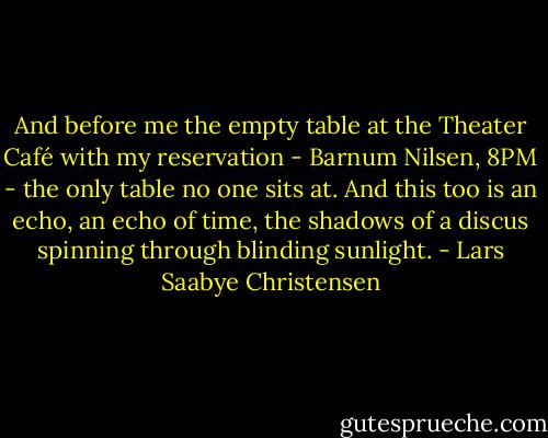 And before me the empty table at the Theater Café with my reservation - Barnum Nilsen, 8PM - the only table no one sits at. And this too is an echo, an echo of time, the shadows of a discus spinning through blinding sunlight. - Lars Saabye Christensen