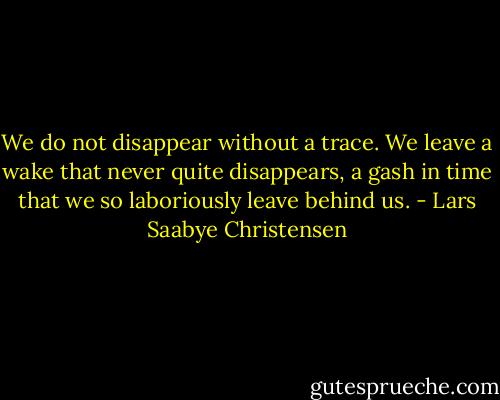 We do not disappear without a trace. We leave a wake that never quite disappears, a gash in time that we so laboriously leave behind us. - Lars Saabye Christensen