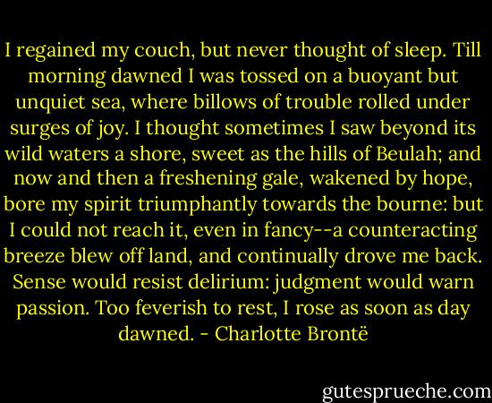 I regained my couch, but never thought of sleep. Till morning dawned I was tossed on a buoyant but unquiet sea, where billows of trouble rolled under surges of joy. I thought sometimes I saw beyond its wild waters a shore, sweet as the hills of Beulah; and now and then a freshening gale, wakened by hope, bore my spirit triumphantly towards the bourne: but I could not reach it, even in fancy--a counteracting breeze blew off land, and continually drove me back. Sense would resist delirium: judgment would warn passion. Too feverish to rest, I rose as soon as day dawned. - Charlotte Brontë