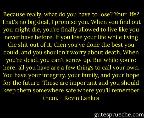 Because really, what do you have to lose? Your life? That's no big deal, I promise you. When you find out you might die, you're finally allowed to live like you never have before. If you lose your life while living the shit out of it, then you've done the best you could, and you shouldn't worry about death. When you're dead, you can't screw up. But while you're here, all you have are a few things to call your own. You have your integrity, your family, and your hope for the future. These are important and you should keep them somewhere safe where you'll remember them. - Kevin Lankes