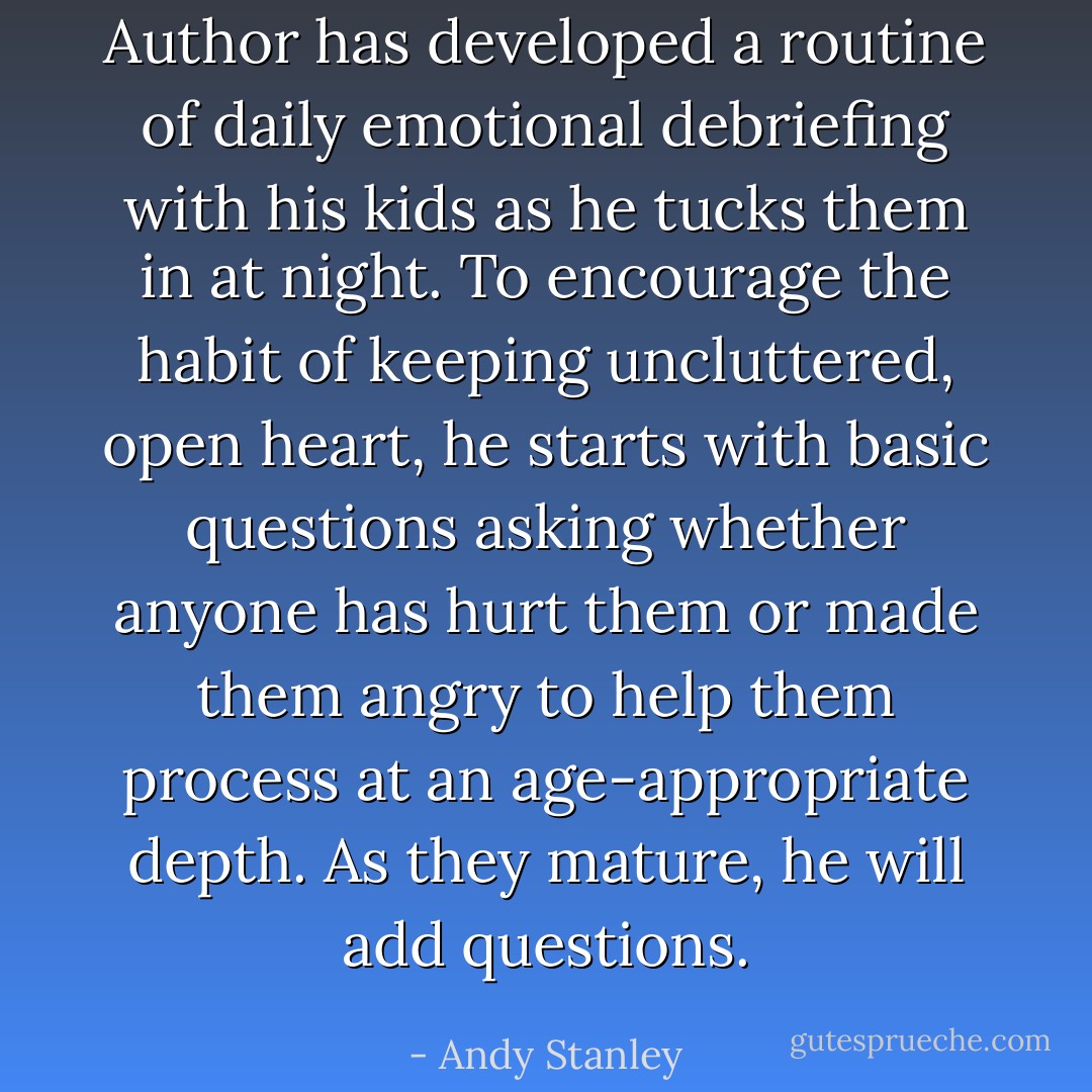 Author has developed a routine of daily emotional debriefing with his kids as he tucks them in at night. To encourage the habit of keeping uncluttered, open heart, he starts with basic questions asking whether anyone has hurt them or made them angry to help them process at an age-appropriate depth. As they mature, he will add questions. - Andy Stanley