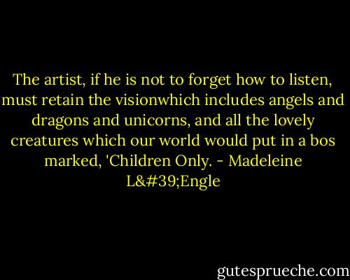 The artist, if he is not to forget how to listen, must retain the visionwhich includes angels and dragons and unicorns, and all the lovely creatures which our world would put in a bos marked, 'Children Only. - Madeleine L'Engle