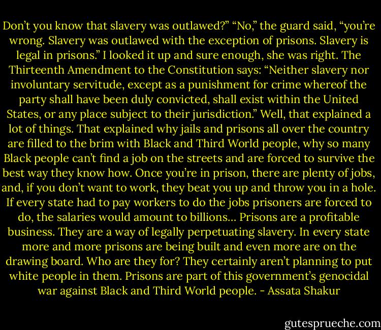Don’t you know that slavery was outlawed?”<br />“No,” the guard said, “you’re wrong. Slavery was outlawed with the exception of prisons. Slavery is legal in prisons.”<br />I looked it up and sure enough, she was right. The Thirteenth Amendment to the Constitution says:<br />“Neither slavery nor involuntary servitude, except as a punishment for crime whereof the party shall have been duly convicted, shall exist within the United States, or any place subject to their jurisdiction.”<br />Well, that explained a lot of things. That explained why jails and prisons all over the country are filled to the brim with Black and Third World people, why so many Black people can’t find a job on the streets and are forced to survive the best way they know how. Once you’re in prison, there are plenty of jobs, and, if you don’t want to work, they beat you up and throw you in a hole. If every state had to pay workers to do the jobs prisoners are forced to do, the salaries would amount to billions… Prisons are a profitable business. They are a way of legally perpetuating slavery. In every state more and more prisons are being built and even more are on the drawing board. Who are they for? They certainly aren’t planning to put white people in them. Prisons are part of this government’s genocidal war against Black and Third World people. - Assata Shakur