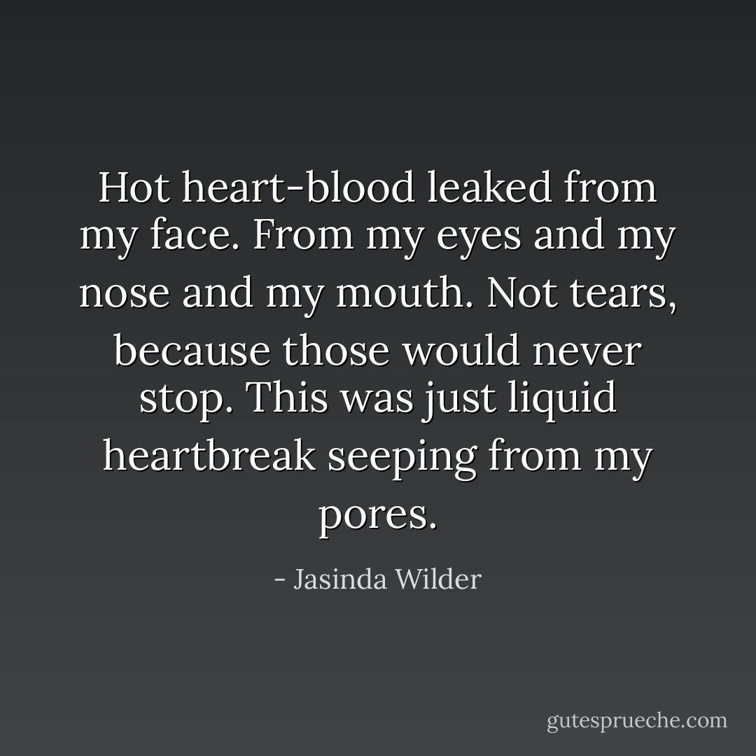 Hot heart-blood leaked from my face. From my eyes and my nose and my mouth. Not tears, because those would never stop. This was just liquid heartbreak seeping from my pores. - Jasinda Wilder