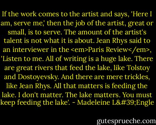 If the work comes to the artist and says, 'Here I am, serve me,' then the job of the artist, great or small, is to serve. The amount of the artist's talent is not what it is about. Jean Rhys said to an interviewer in the <em>Paris Review</em>, 'Listen to me. All of writing is a huge lake. There are great rivers that feed the lake, like Tolstoy and Dostoyevsky. And there are mere trickles, like Jean Rhys. All that matters is feeding the lake. I don't matter. The lake matters. You must keep feeding the lake'. - Madeleine L'Engle