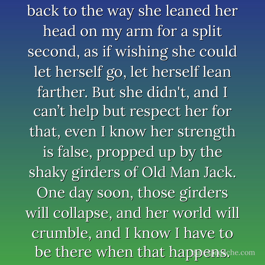 My thoughts are free to roam back to the way she leaned her head on my arm for a split second, as if wishing she could let herself go, let herself lean farther. But she didn't, and I can’t help but respect her for that, even I know her strength is false, propped up by the shaky girders of Old Man Jack. One day soon, those girders will collapse, and her world will crumble, and I know I have to be there when that happens. - Jasinda Wilder