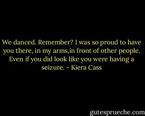 We danced. Remember? I was so proud to have you there, in my arms,in front of other people. Even if you did look like you were having a seizure. - Kiera Cass