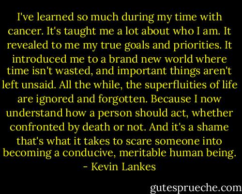 I've learned so much during my time with cancer. It's taught me a lot about who I am. It revealed to me my true goals and priorities. It introduced me to a brand new world where time isn't wasted, and important things aren't left unsaid. All the while, the superfluities of life are ignored and forgotten. Because I now understand how a person should act, whether confronted by death or not. And it's a shame that's what it takes to scare someone into becoming a conducive, meritable human being. - Kevin Lankes