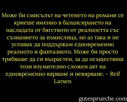 Може би смисълът на четенето на романи се криеше именно в балансирането на насладата от бягството от реалността със съзнанието за измислица, но аз така и не успявах да поддържам едновременно реалното и фантазното. Може би просто трябваше да си възрастен, за да осъществиш този изумително сложен акт на едновременно вярване и невярване. - Reif Larsen