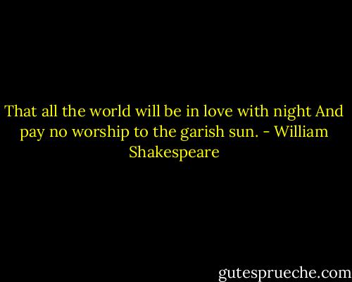 That all the world will be in love with night And pay no worship to the garish sun. - William Shakespeare