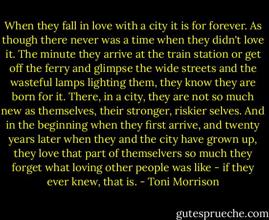 When they fall in love with a city it is for forever. As though there never was a time when they didn't love it. The minute they arrive at the train station or get off the ferry and glimpse the wide streets and the wasteful lamps lighting them, they know they are born for it. There, in a city, they are not so much new as themselves, their stronger, riskier selves. And in the beginning when they first arrive, and twenty years later when they and the city have grown up, they love that part of themselvers so much they forget what loving other people was like - if they ever knew, that is. - Toni Morrison