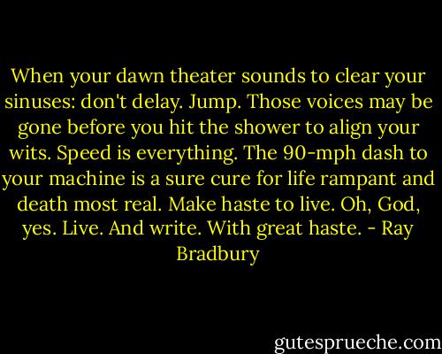 When your dawn theater sounds to clear your sinuses: don't delay. Jump. Those voices may be gone before you hit the shower to align your wits.<br />Speed is everything. The 90-mph dash to your machine is a sure cure for life rampant and death most real.<br />Make haste to live.<br />Oh, God, yes.<br />Live. And write. With great haste. - Ray Bradbury