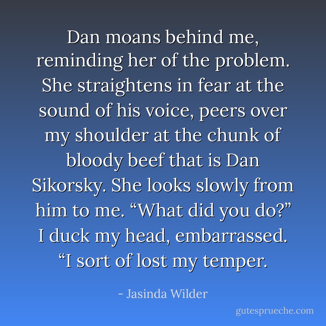 Dan moans behind me, reminding her of the problem. She straightens in fear at the sound of his voice, peers over my shoulder at the chunk of bloody beef that is Dan Sikorsky. She looks slowly from him to me. “What did you do?” I duck my head, embarrassed. “I sort of lost my temper. - Jasinda Wilder