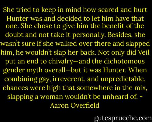 She tried to keep in mind how scared and hurt Hunter was and decided to let him have that one. She chose to give him the benefit of the doubt and not take it personally. Besides, she wasn’t sure if she walked over there and slapped him, he wouldn’t slap her back. Not only did Veil put an end to chivalry—and the dichotomous gender myth overall—but it was Hunter. When combining gay, irreverent, and unpredictable, chances were high that somewhere in the mix, slapping a woman wouldn’t be unheard of. - Aaron Overfield