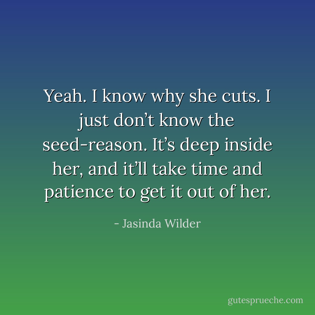 Yeah. I know why she cuts. I just don’t know the seed-reason. It’s deep inside her, and it’ll take time and patience to get it out of her. - Jasinda Wilder