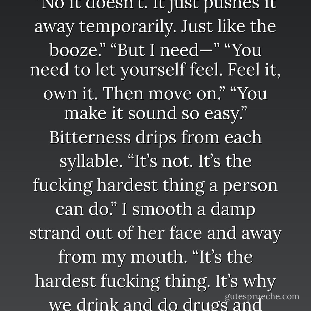 It wasn't supposed to. It was just supposed to stop you from hurting yourself.” “It helps—” “No it doesn't. It just pushes it away temporarily. Just like the booze.” “But I need—” “You need to let yourself feel. Feel it, own it. Then move on.” “You make it sound so easy.” Bitterness drips from each syllable. “It’s not. It’s the fucking hardest thing a person can do.” I smooth a damp strand out of her face and away from my mouth. “It’s the hardest fucking thing. It’s why we drink and do drugs and fight. It’s why I play music and build engines. - Jasinda Wilder