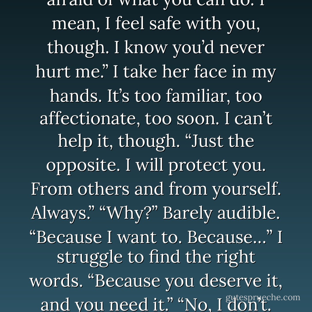 I did answer. I said a little. I'm afraid of what you can do. I mean, I feel safe with you, though. I know you’d never hurt me.” I take her face in my hands. It’s too familiar, too affectionate, too soon. I can’t help it, though. “Just the opposite. I will protect you. From others and from yourself. Always.” “Why?” Barely audible. “Because I want to. Because…” I struggle to find the right words. “Because you deserve it, and you need it.” “No, I don’t. - Jasinda Wilder