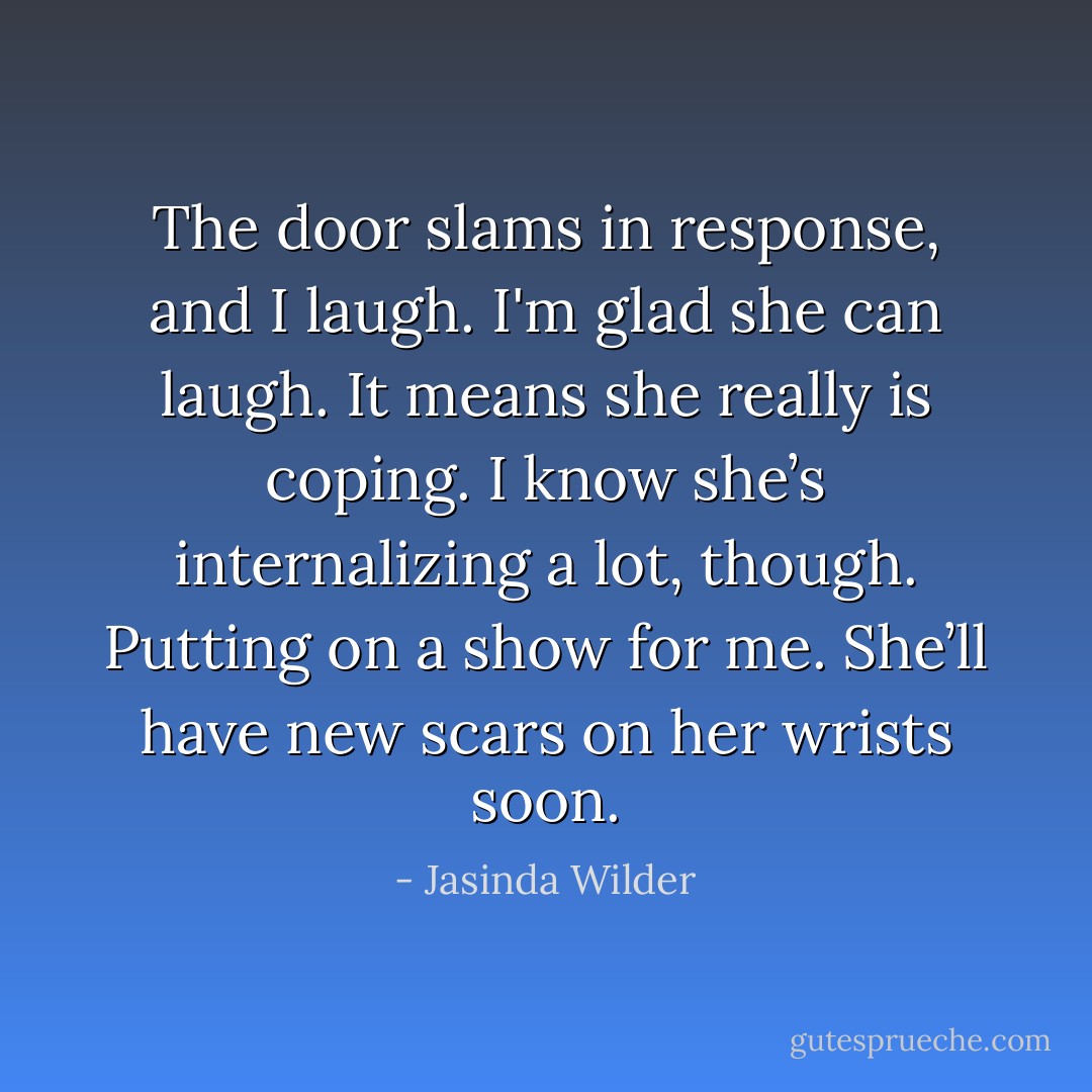 The door slams in response, and I laugh. I'm glad she can laugh. It means she really is coping. I know she’s internalizing a lot, though. Putting on a show for me. She’ll have new scars on her wrists soon. - Jasinda Wilder