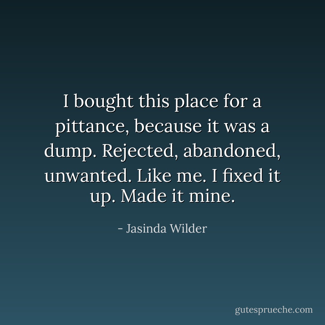 I bought this place for a pittance, because it was a dump. Rejected, abandoned, unwanted. Like me. I fixed it up. Made it mine. - Jasinda Wilder