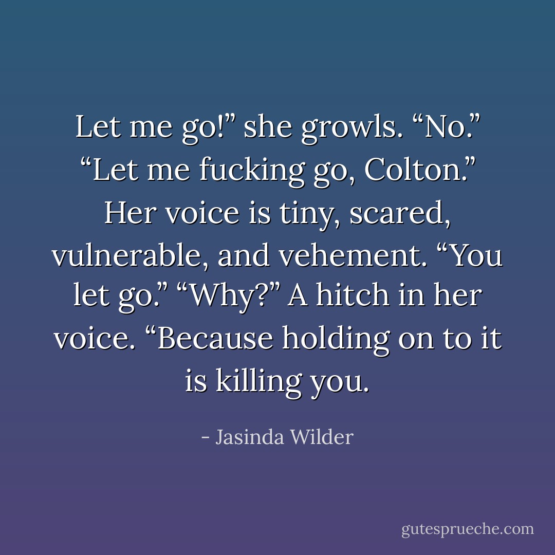 Let me go!” she growls. “No.” “Let me fucking go, Colton.” Her voice is tiny, scared, vulnerable, and vehement. “You let go.” “Why?” A hitch in her voice. “Because holding on to it is killing you. - Jasinda Wilder