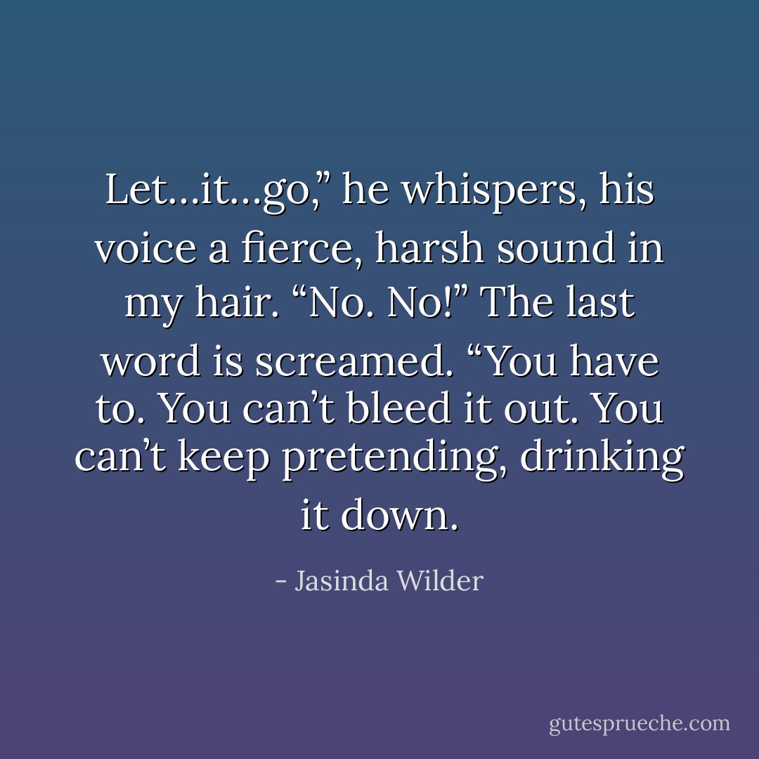 Let…it…go,” he whispers, his voice a fierce, harsh sound in my hair. “No. No!” The last word is screamed. “You have to. You can’t bleed it out. You can’t keep pretending, drinking it down. - Jasinda Wilder