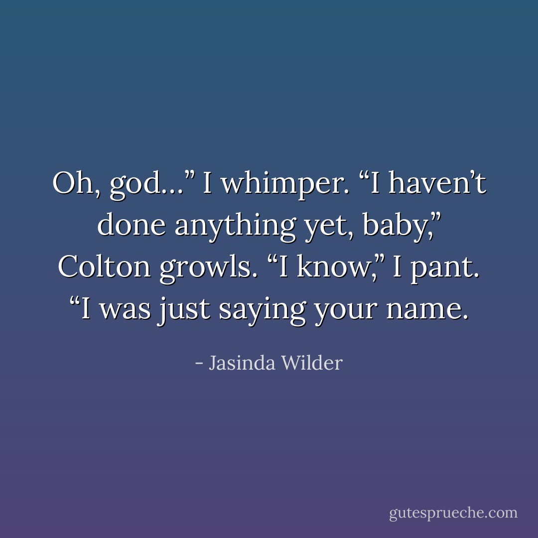 Oh, god…” I whimper. “I haven’t done anything yet, baby,” Colton growls. “I know,” I pant. “I was just saying your name. - Jasinda Wilder