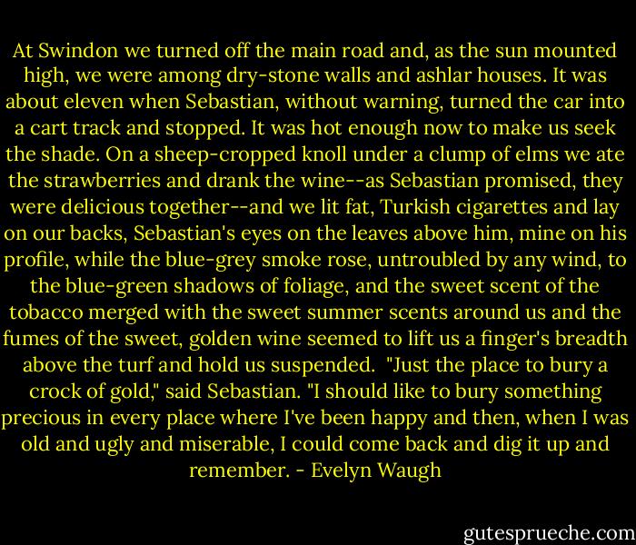 At Swindon we turned off the main road and, as the sun mounted high, we were among dry-stone walls and ashlar houses. It was about eleven when Sebastian, without warning, turned the car into a cart track and stopped. It was hot enough now to make us seek the shade. On a sheep-cropped knoll under a clump of elms we ate the strawberries and drank the wine--as Sebastian promised, they were delicious together--and we lit fat, Turkish cigarettes and lay on our backs, Sebastian's eyes on the leaves above him, mine on his profile, while the blue-grey smoke rose, untroubled by any wind, to the blue-green shadows of foliage, and the sweet scent of the tobacco merged with the sweet summer scents around us and the fumes of the sweet, golden wine seemed to lift us a finger's breadth above the turf and hold us suspended.<br /><br />"Just the place to bury a crock of gold," said Sebastian. "I should like to bury something precious in every place where I've been happy and then, when I was old and ugly and miserable, I could come back and dig it up and remember. - Evelyn Waugh