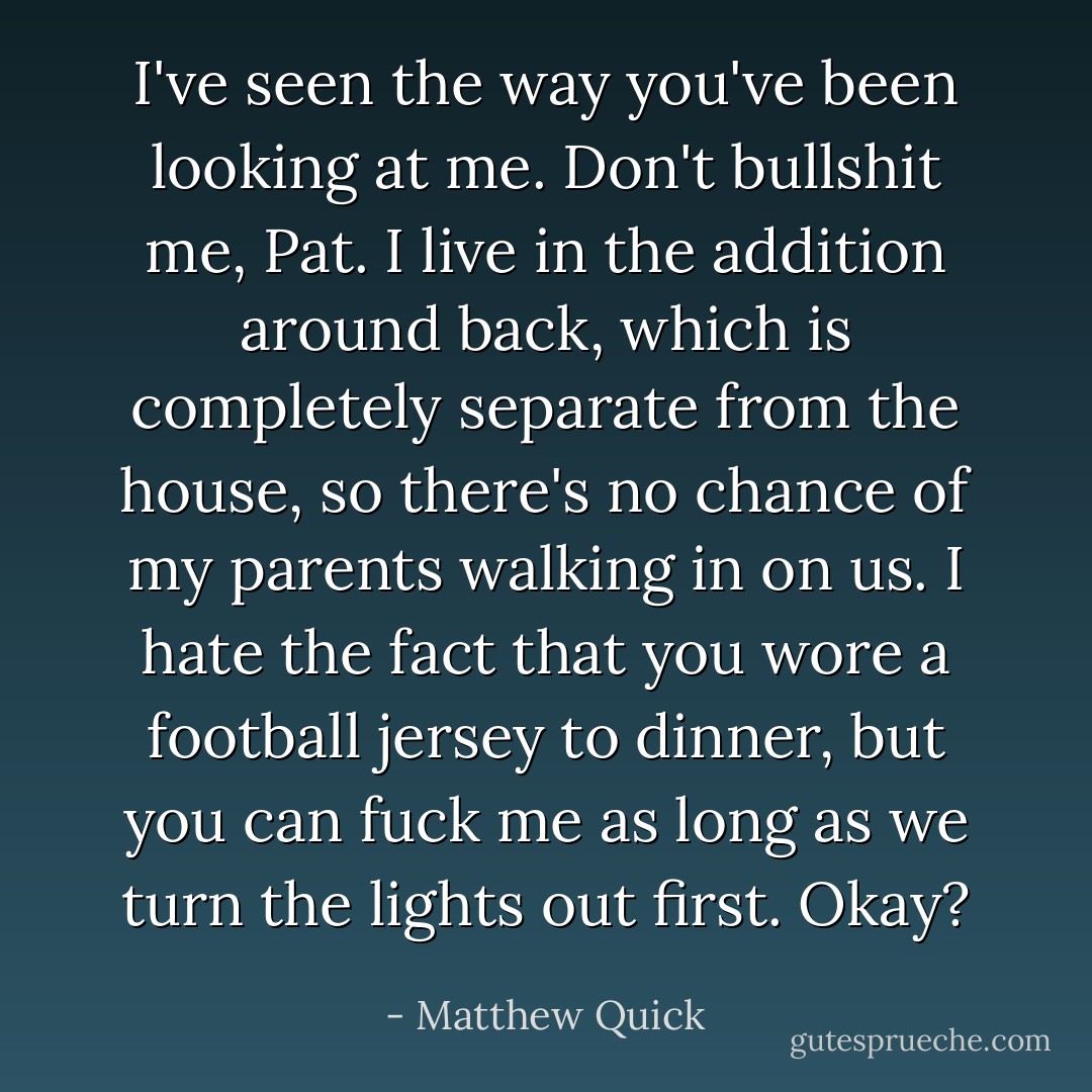 I've seen the way you've been looking at me. Don't bullshit me, Pat. I live in the addition around back, which is completely separate from the house, so there's no chance of my parents walking in on us. I hate the fact that you wore a football jersey to dinner, but you can fuck me as long as we turn the lights out first. Okay? - Matthew Quick