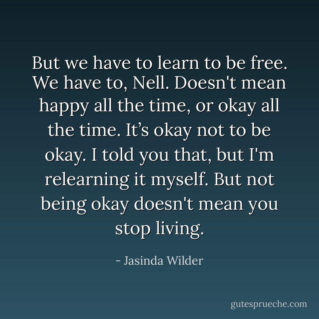 But we have to learn to be free. We have to, Nell. Doesn't mean happy all the time, or okay all the time. It’s okay not to be okay. I told you that, but I'm relearning it myself. But not being okay doesn't mean you stop living. - Jasinda Wilder