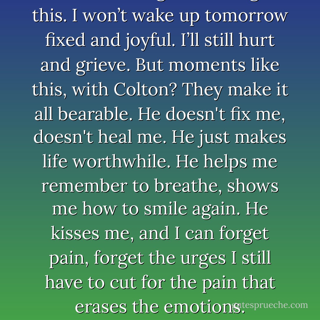 There’s no magical healing in this. I won’t wake up tomorrow fixed and joyful. I’ll still hurt and grieve. But moments like this, with Colton? They make it all bearable. He doesn't fix me, doesn't heal me. He just makes life worthwhile. He helps me remember to breathe, shows me how to smile again. He kisses me, and I can forget pain, forget the urges I still have to cut for the pain that erases the emotions. - Jasinda Wilder