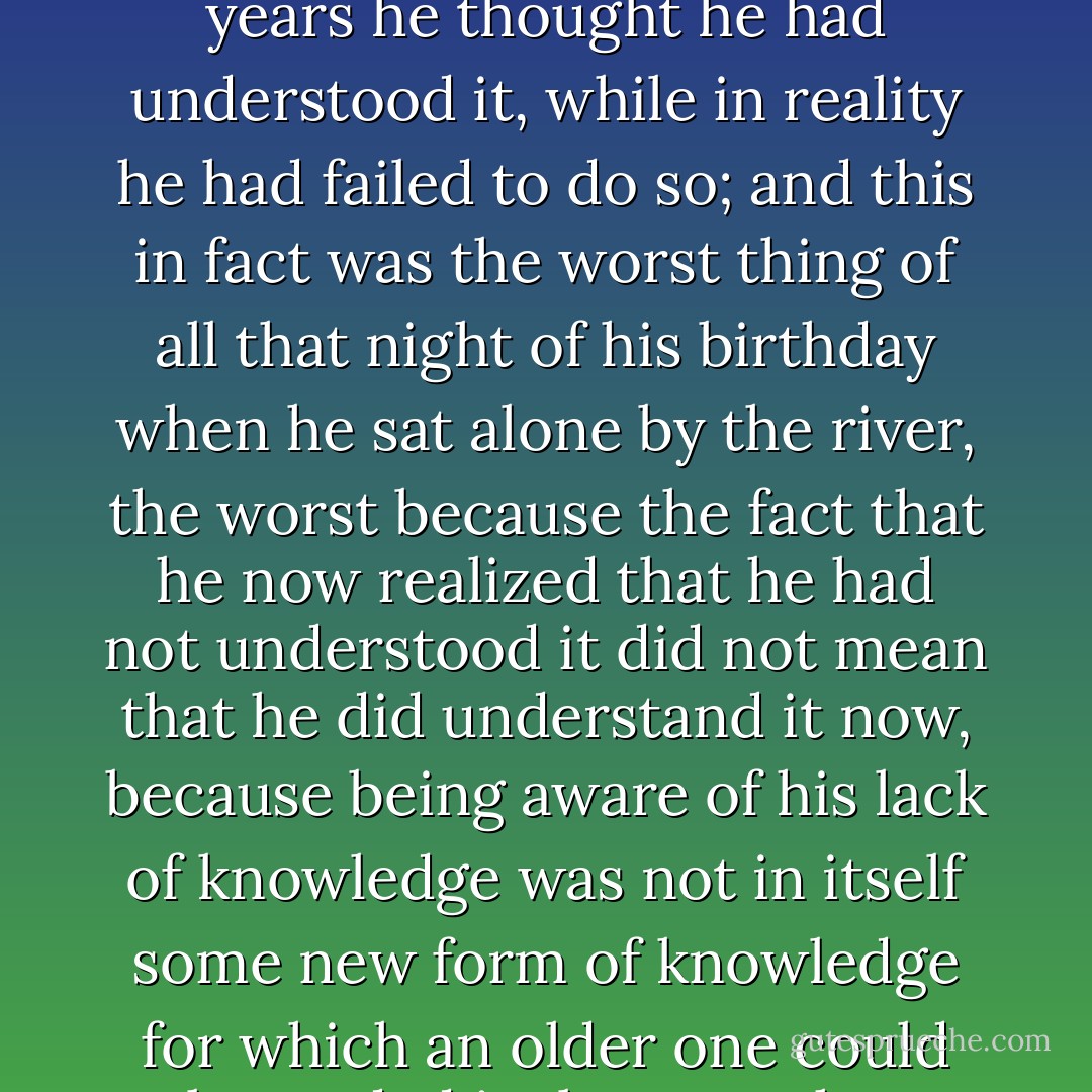 ...and it really was extremely sudden, the way it struck him that, good heavens, he understood nothing, nothing at all about anything, for Christ's sake, nothing at all about the world, which was a most terrifying realization, he said, especially the way it came to him in all its banality, vulgarity, at a sickeningly ridiculous level, but this was the point, he said, the way that he, at age 44, had become aware of how utterly stupid he seemed to himself, how empty, how utterly blockheaded he had been in his understanding of the world these last 44 years, for, as he realized by the river, he had not only misunderstood it, but had not understood anything about anything, the worst part being that for 44 years he thought he had understood it, while in reality he had failed to do so; and this in fact was the worst thing of all that night of his birthday when he sat alone by the river, the worst because the fact that he now realized that he had not understood it did not mean that he did understand it now, because being aware of his lack of knowledge was not in itself some new form of knowledge for which an older one could be traded in, but one that presented itself as a terrifying puzzle the moment he thought about the world, as he most furiously did that evening, all but torturing himself in an effort to understand it and failing, because the puzzle seemed ever more complex and he had begun to feel that this world-puzzle that he was so desperate to understand, that he was torturing himself trying to understand, was really the puzzle of himself and the world at once, that they were in effect one and the same thing, which was the conclusion he had so far reached, and he had not yet given up on it, when, after a couple of days, he noticed that there was something the matter with his head. - László Krasznahorkai