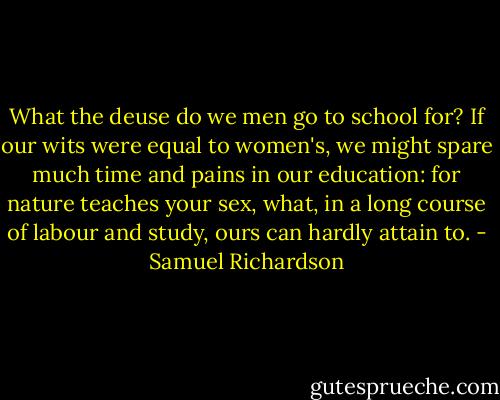 What the deuse do we men go to school for? If our wits were equal to women's, we might spare much time and pains in our education: for nature teaches your sex, what, in a long course of labour and study, ours can hardly attain to. - Samuel Richardson