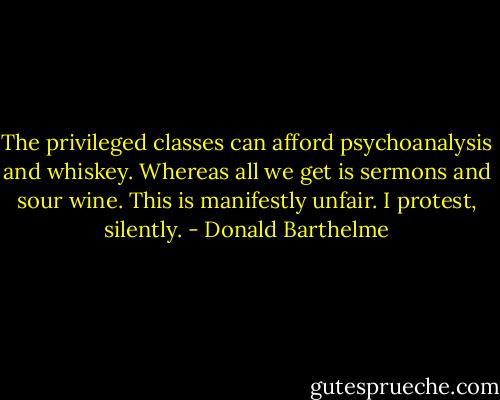 The privileged classes can afford psychoanalysis and whiskey. Whereas all we get is sermons and sour wine. This is manifestly unfair. I protest, silently. - Donald Barthelme