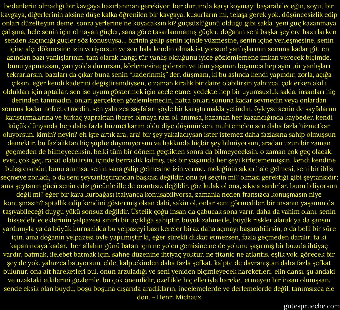 bedenlerin olmadığı bir kavgaya hazırlanman gerekiyor, her durumda karşı koymayı başarabileceğin, soyut bir kavgaya, diğerlerinin aksine düşe kalka öğrenilen bir kavgaya.<br />kusurların mı, telaşa gerek yok. düşüncesizlik edip onları düzelteyim deme. sonra yerlerine ne koyacaksın ki?<br />güçsüzlüğünü olduğu gibi sakla. yeni güç kazanmaya çalışma, hele senin için olmayan güçler, sana göre tasarlanmamış güçler, doğanın seni başka şeylere hazırlarken senden kaçındığı güçler söz konusuysa…<br />birinin gelip senin içinde yüzmesine, senin içine yerleşmesine, senin içine alçı dökmesine izin veriyorsun ve sen hala kendin olmak istiyorsun!<br />yanlışlarının sonuna kadar git, en azından bazı yanlışlarının, tam olarak hangi tür yanlış olduğunu iyice gözlemlemene imkan verecek biçimde. bunu yapmazsan, yarı yolda durursan, körlemesine gidersin ve tüm yaşamın boyunca hep aynı tür yanlışları tekrarlarsın, bazıları da çıkar buna senin “kaderinmiş” der. düşmanı, ki bu aslında kendi yapındır, zorla, açığa çıksın. eğer kendi kaderini değiştiremdiysen, o zaman kiralık bir daire olabilirsin yalnızca.<br />çok erken akıllı oldukları için aptallar. sen ise uyum göstermek için acele etme. yedekte hep bir uyumsuzluk sakla.<br />insanları hiç derinden tanımadın. onları gerçekten gözlemlemedin, hatta onları sonuna kadar sevmedin veya onlardan sonuna kadar nefret etmedin. sen yalnızca sayfaları şöyle bir karıştırmakla yetindin. öyleyse senin de sayfalarını karıştırmalarına ve birkaç yapraktan ibaret olmaya razı ol.<br />anımsa, kazanan her kazandığında kaybeder.<br />kendi küçük dünyanda hep daha fazla hüzmetkarım oldu diye düşünürken, muhtemelen sen daha fazla hizmetkar oluyorsun. kimin? neyin? eh işte artık ara, ara!<br />bir şey yakaladıysan ister istemez daha fazlasına sahip olmuşsun demektir. bu fazlalıktan hiç şüphe duymuyorsun ve hakkında hiçbir şey bilmiyorsun, aradan uzun bir zaman geçmeden de bilmeyeceksin. belki tüm bir dönem geçtikten sonra da bilmeyeceksin. o zaman çok geç olacak. evet, çok geç.<br />rahat olabilirsin, içinde berraklık kalmış. tek bir yaşamda her şeyi kirletememişsin.<br />kendi kendine bulaşıcısındır, bunu anımsa. senin sana galip gelmesine izin verme.<br />meleğinin sıkıcı hale gelmesi, seni bir iblis seçmeye zorladı, o da seni şeytanlaştırandan başkası değildir. onu iyi seçtin mi? olması gerektiği gibi şeytansıdır; ama şeytanın gücü senin cılız gücünle ille de orantısız değildir. göz kulak ol ona, sıkıca sarılırlar, bunu biliyorsun değil mi?<br />eğer bir kara kurbağası italyanca konuşabiliyorsa, zamanla neden fransızca konuşmasın niye konuşmasın?<br />aptallık edip kendini göstermiş olsan dahi, sakin ol, onlar seni görmediler.<br />bir insanın yaşamın da taşıyabileceği duygu yükü sonsuz değildir. Üstelik çoğu insan da çabucak sona varır. daha da vahim olanı, senin hissedebileceklerinin yelpazesi sınırlı bir açıklığa sahiptir. büyük zahmetle, büyük riskler alarak ya da şansın yardımıyla ya da büyük kurnazlıkla bu yelpazeyi bazı kereler biraz daha açmayı başarabilirsin, o da belli bir süre için. ama doğanın yelpazesi öyle yapılmıştır ki, eğer sürekli dikkat etmezsen, fazla geçmeden daralır, ta ki kapanıncaya kadar. <br />her allahın günü batan için ne yolcu gemisine ne de yolunu şaşırmış bir buzula ihtiyaç vardır, batmak, ilelebet batmak için. sahne düzenine ihtiyaç yoktur. ne titanic ne atlantis. eşlik yok, görecek bir şey de yok. yalnızca batıyorsun.<br />elde, kalptekinden daha fazla şefkat, kalpte de davranıştan daha fazla şefkat bulunur.<br />ona ait hareketleri bul. onun arzuladığı ve seni yeniden biçimleyecek hareketleri. elin dansı. şu andaki ve uzaktaki etkilerini gözlemle. bu çok önemlidir, özellikle hiç elleriyle hareket etmeyen bir insan olmuşsan. sende eksik olan buydu, boşu boşuna dışarıda aradıkların, incelemelerde ve derlemelerde değil. tanımsızca ele dön. - Henri Michaux