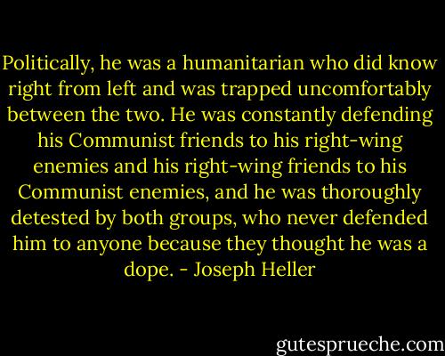 Politically, he was a humanitarian who did know right from left and was trapped uncomfortably between the two. He was constantly defending his Communist friends to his right-wing enemies and his right-wing friends to his Communist enemies, and he was thoroughly detested by both groups, who never defended him to anyone because they thought he was a dope. - Joseph Heller