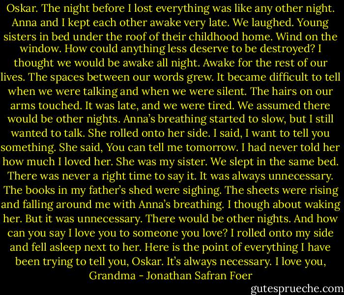 Oskar.<br />The night before I lost everything was like any other night. Anna and I kept each other awake very late. We laughed. Young sisters in bed under the roof of their childhood home. Wind on the window.<br />How could anything less deserve to be destroyed?<br />I thought we would be awake all night. Awake for the rest of our lives. The spaces between our words grew.<br />It became difficult to tell when we were talking and when we were silent.<br />The hairs on our arms touched.<br />It was late, and we were tired.<br />We assumed there would be other nights.<br />Anna’s breathing started to slow, but I still wanted to talk.<br />She rolled onto her side.<br />I said, I want to tell you something.<br />She said, You can tell me tomorrow.<br />I had never told her how much I loved her.<br />She was my sister.<br />We slept in the same bed.<br />There was never a right time to say it.<br />It was always unnecessary.<br />The books in my father’s shed were sighing.<br />The sheets were rising and falling around me with Anna’s breathing.<br />I though about waking her.<br />But it was unnecessary.<br />There would be other nights.<br />And how can you say I love you to someone you love?<br />I rolled onto my side and fell asleep next to her.<br />Here is the point of everything I have been trying to tell you, Oskar.<br />It’s always necessary.<br />I love you,<br />Grandma - Jonathan Safran Foer