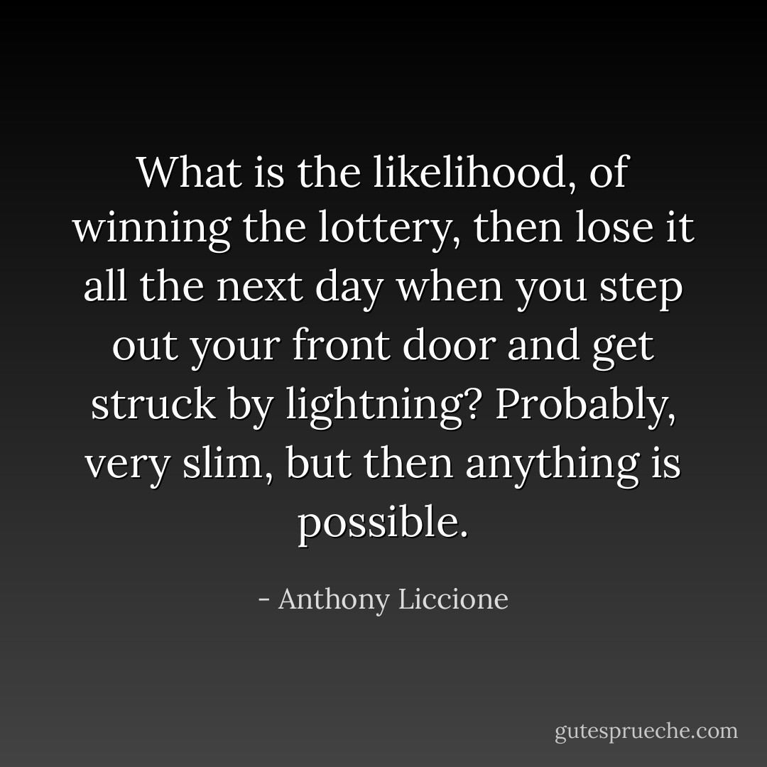 What is the likelihood, of winning the lottery, then lose it all the next day when you step out your front door and get struck by lightning? Probably, very slim, but then anything is possible. - Anthony Liccione