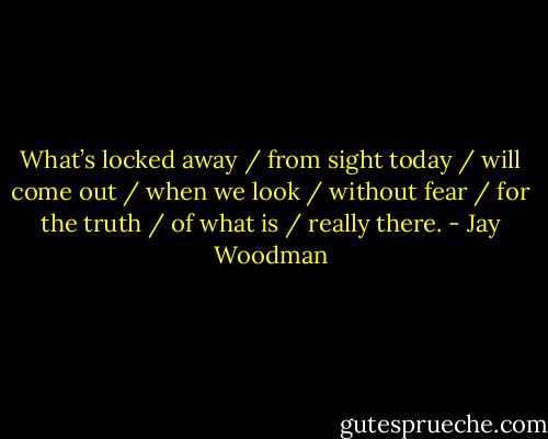 What’s locked away / from sight today / will come out / when we look / without fear / for the truth / of what is / really there. - Jay Woodman