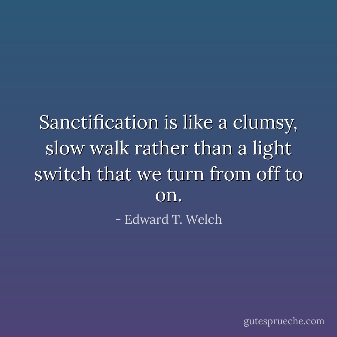 Sanctification is like a clumsy, slow walk rather than a light switch that we turn from off to on. - Edward T. Welch