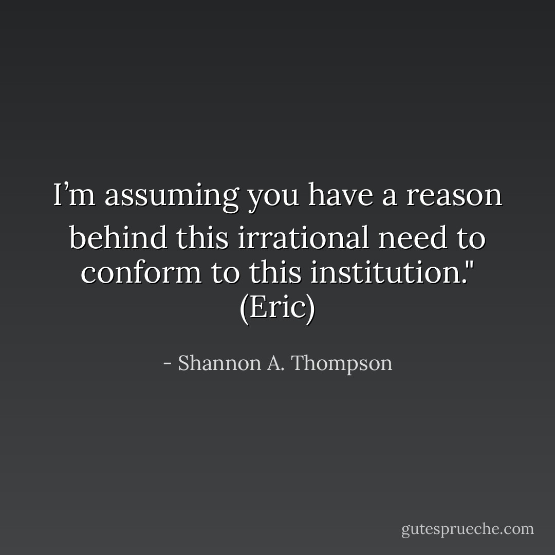 I’m assuming you have a reason behind this irrational need to conform to this institution." (Eric) - Shannon A. Thompson
