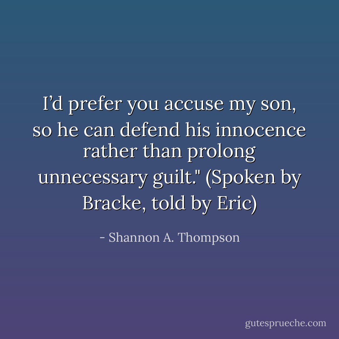 I’d prefer you accuse my son, so he can defend his innocence rather than prolong unnecessary guilt." (Spoken by Bracke, told by Eric) - Shannon A. Thompson